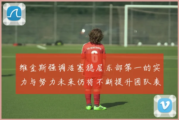 维金斯强调活塞稳居东部第一的实力与努力未来仍将不断提升团队表现