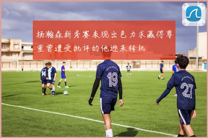 杨瀚森新秀赛表现出色力求赢得尊重曾遭受批评的他迎来转机