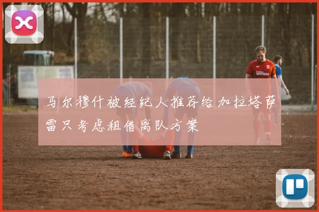 马尔穆什被经纪人推荐给加拉塔萨雷只考虑租借离队方案