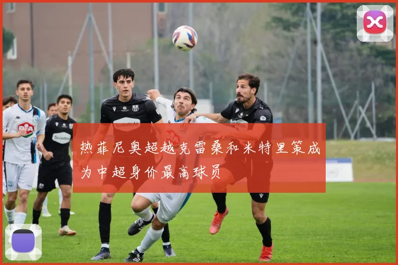 热菲尼奥超越克雷桑和米特里策成为中超身价最高球员