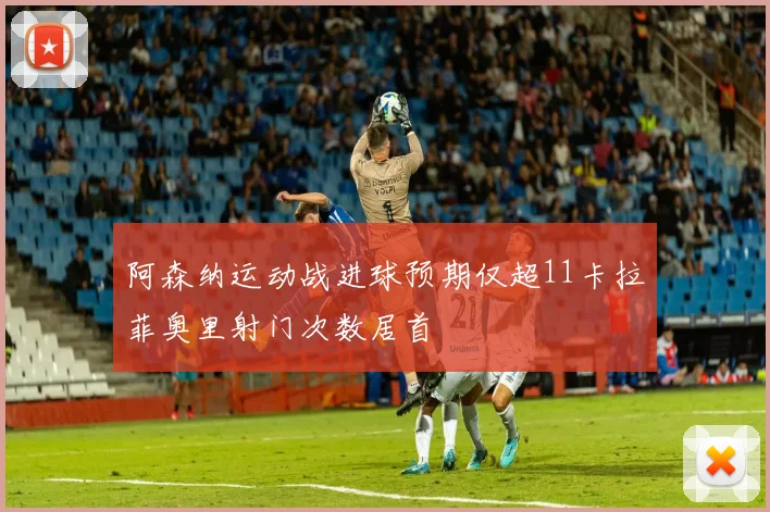 阿森纳运动战进球预期仅超11卡拉菲奥里射门次数居首