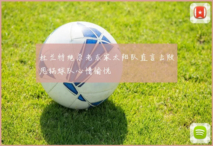 杜兰特绝杀老东家太阳队直言击败甩锅球队心情愉悦