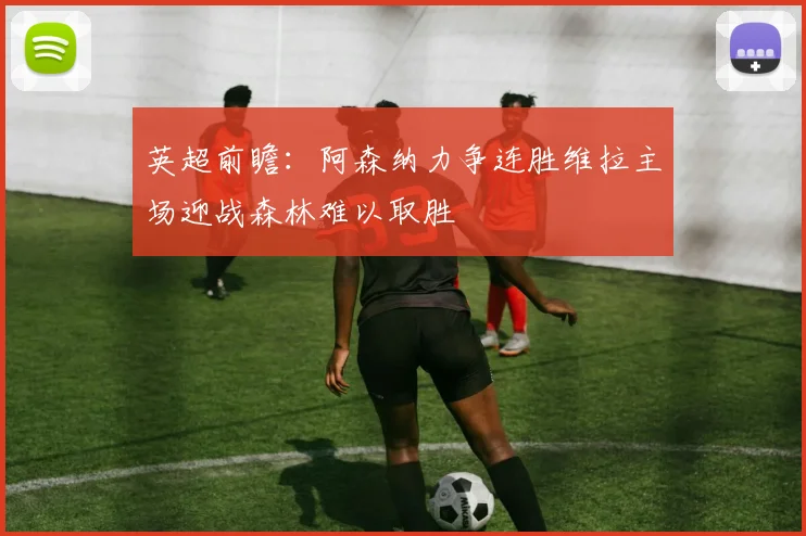 英超前瞻：阿森纳力争连胜维拉主场迎战森林难以取胜