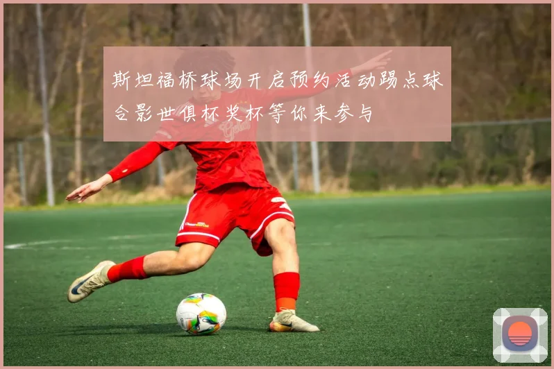 斯坦福桥球场开启预约活动踢点球合影世俱杯奖杯等你来参与