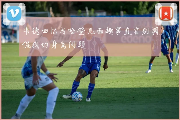 韦德回忆与哈登见面趣事直言别调侃我的身高问题