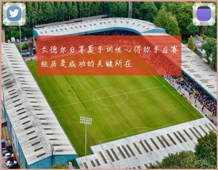 兰德尔分享夏季训练心得称季后赛经历是成功的关键所在