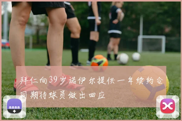 拜仁向39岁诺伊尔提供一年续约合同期待球员做出回应
