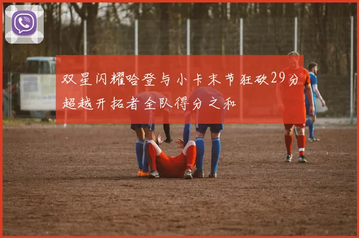 双星闪耀哈登与小卡末节狂砍29分超越开拓者全队得分之和