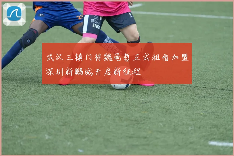 武汉三镇门将魏黾哲正式租借加盟深圳新鹏城开启新征程