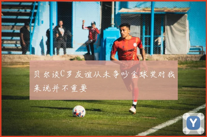 贝尔谈C罗友谊从未争吵金球奖对我来说并不重要