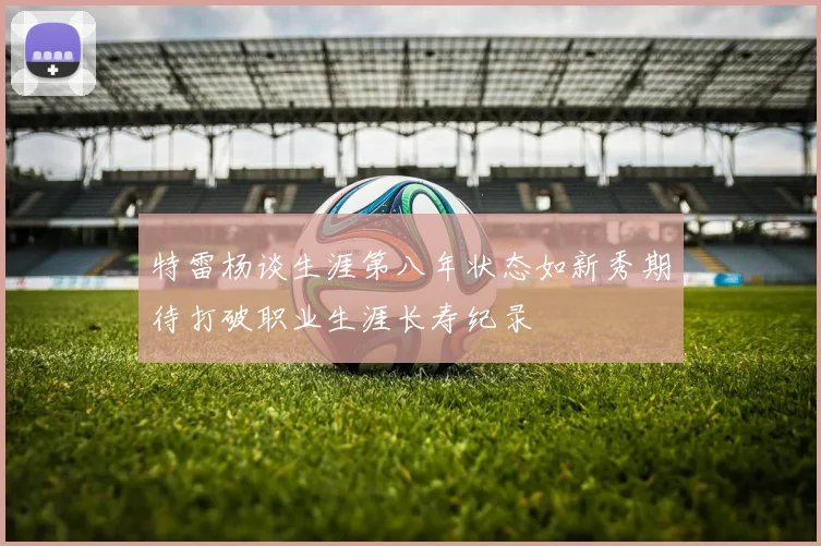 特雷杨谈生涯第八年状态如新秀期待打破职业生涯长寿纪录