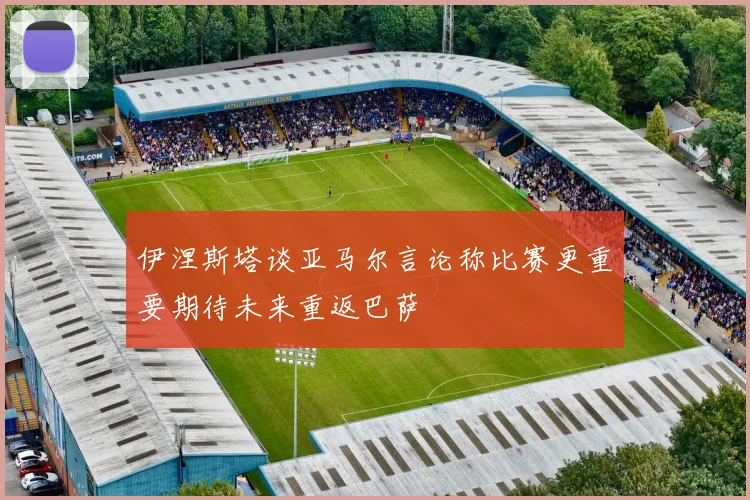 伊涅斯塔谈亚马尔言论称比赛更重要期待未来重返巴萨