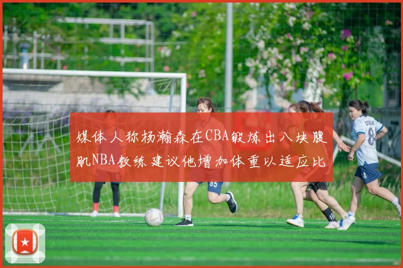 媒体人称杨瀚森在CBA锻炼出八块腹肌NBA教练建议他增加体重以适应比赛