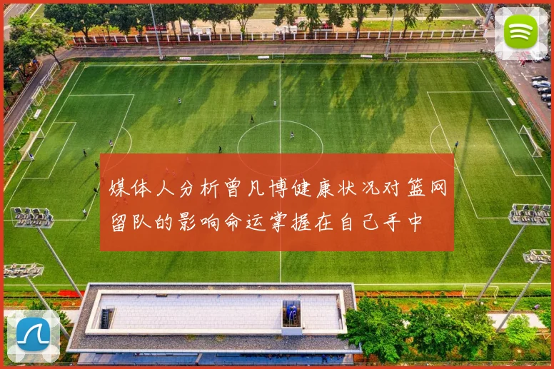 媒体人分析曾凡博健康状况对篮网留队的影响命运掌握在自己手中