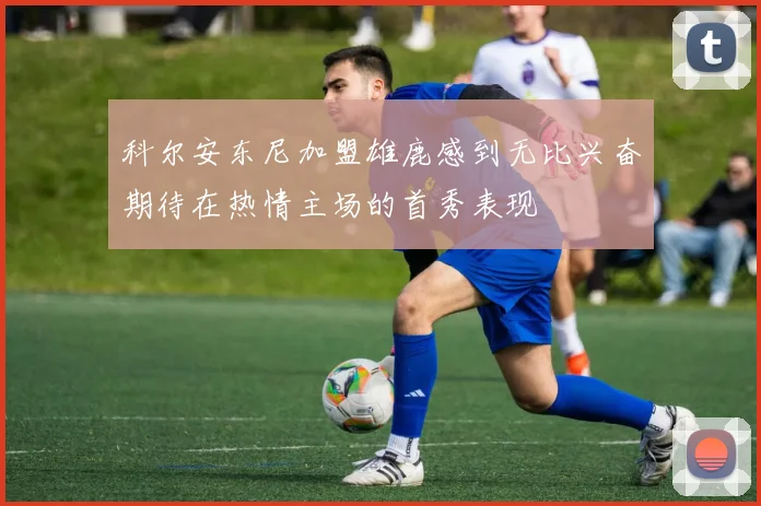 科尔安东尼加盟雄鹿感到无比兴奋期待在热情主场的首秀表现