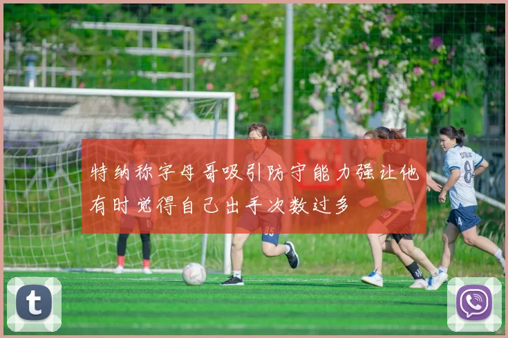 特纳称字母哥吸引防守能力强让他有时觉得自己出手次数过多