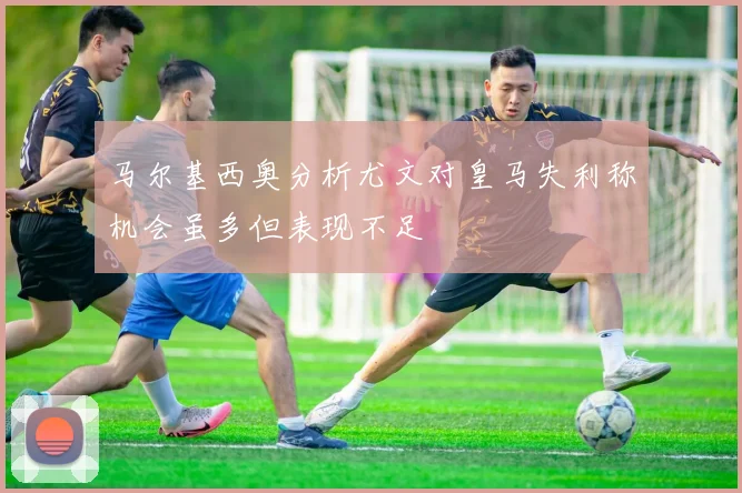 马尔基西奥分析尤文对皇马失利称机会虽多但表现不足