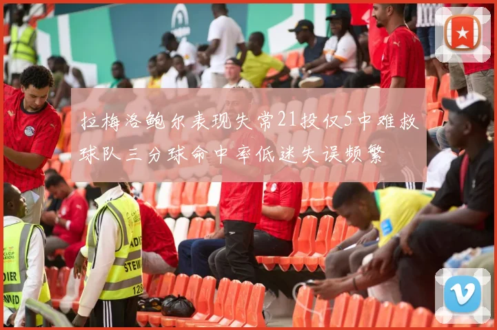 拉梅洛鲍尔表现失常21投仅5中难救球队三分球命中率低迷失误频繁