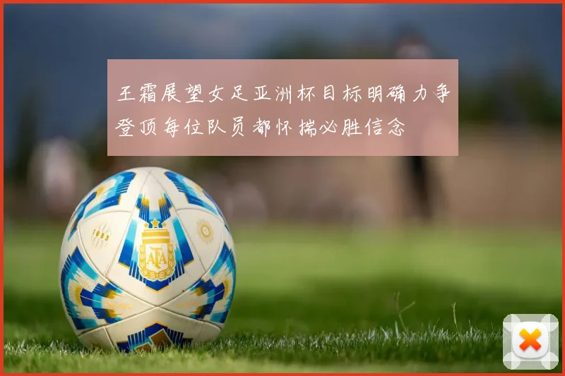 王霜展望女足亚洲杯目标明确力争登顶每位队员都怀揣必胜信念