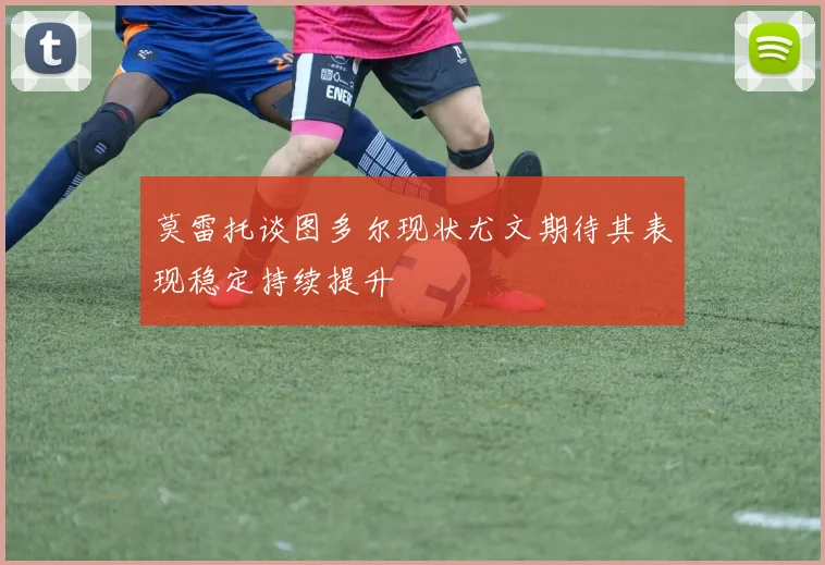 莫雷托谈图多尔现状尤文期待其表现稳定持续提升