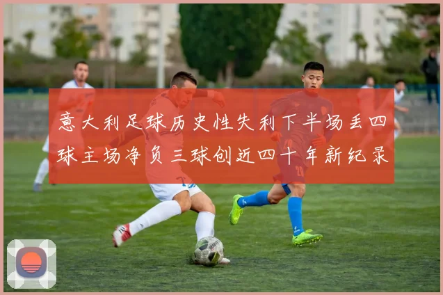 意大利足球历史性失利下半场丢四球主场净负三球创近四十年新纪录