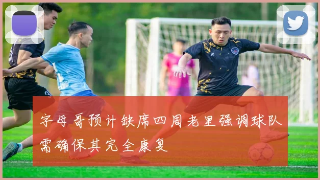 字母哥预计缺席四周老里强调球队需确保其完全康复