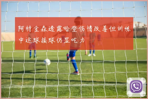 阿特金森透露哈登伤情改善但训练中运球接球仍显吃力