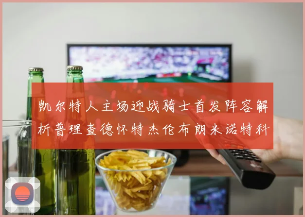 凯尔特人主场迎战骑士首发阵容解析普理查德怀特杰伦布朗米诺特科塔齐聚一堂