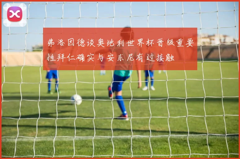 弗洛因德谈奥地利世界杯晋级重要性拜仁确实与安东尼有过接触