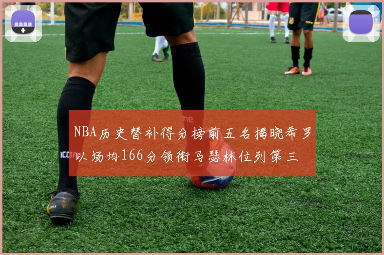 NBA历史替补得分榜前五名揭晓希罗以场均166分领衔马瑟林位列第三