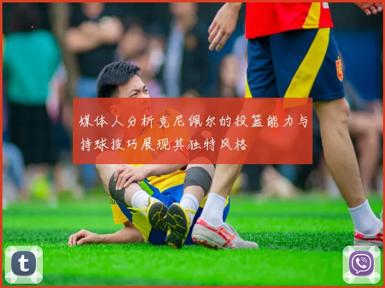 媒体人分析克尼佩尔的投篮能力与持球技巧展现其独特风格