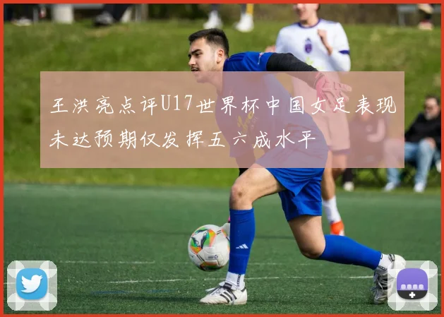 王洪亮点评U17世界杯中国女足表现未达预期仅发挥五六成水平