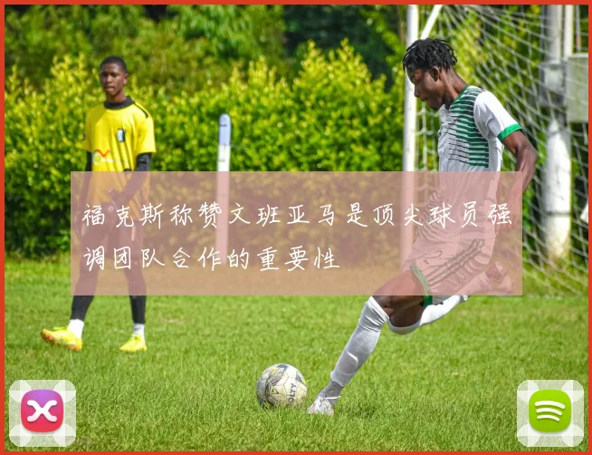 福克斯称赞文班亚马是顶尖球员强调团队合作的重要性