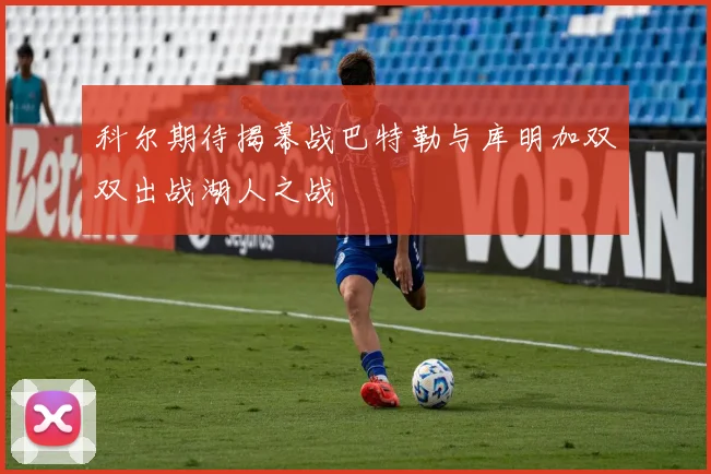 科尔期待揭幕战巴特勒与库明加双双出战湖人之战