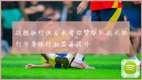 战胜独行侠后米奇称赞球队战术执行与身体对抗显著提升