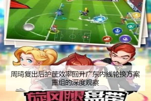 周琦复出后护筐效率回升广东内线轮换方案重组的深度观察